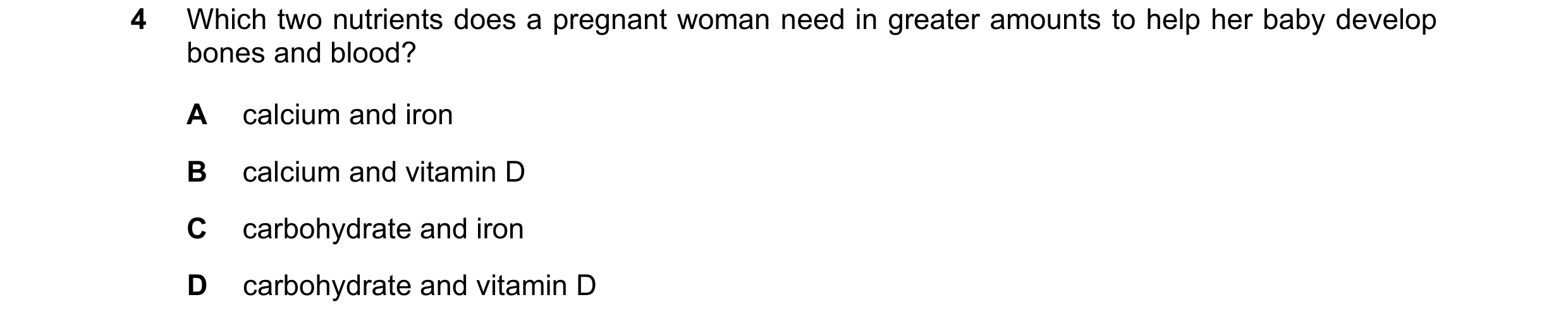 Question 20: Which two nutrients does a pregnant woman need in greater amounts to help her baby develop bones and blood? A calcium and iron B calcium an…