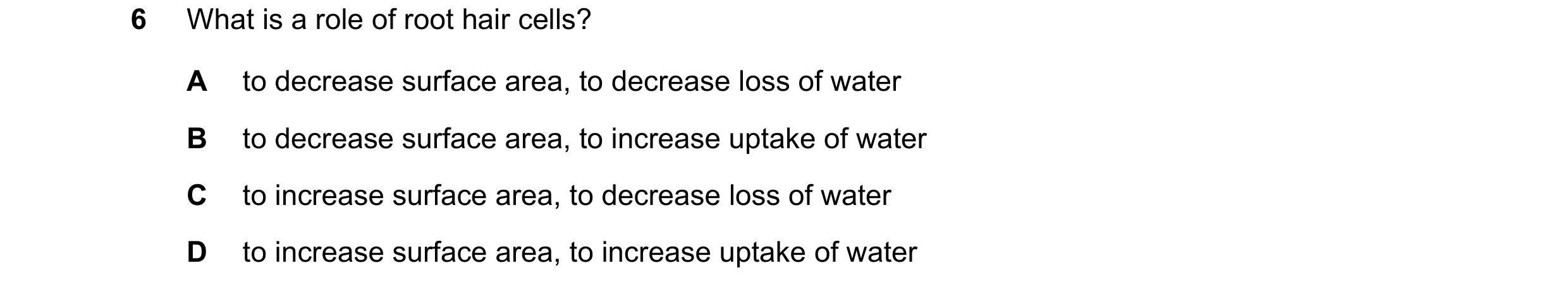 Question 16: What is a role of root hair cells? A to decrease surface area, to decrease loss of water B to decrease surface area, to increase uptake of …