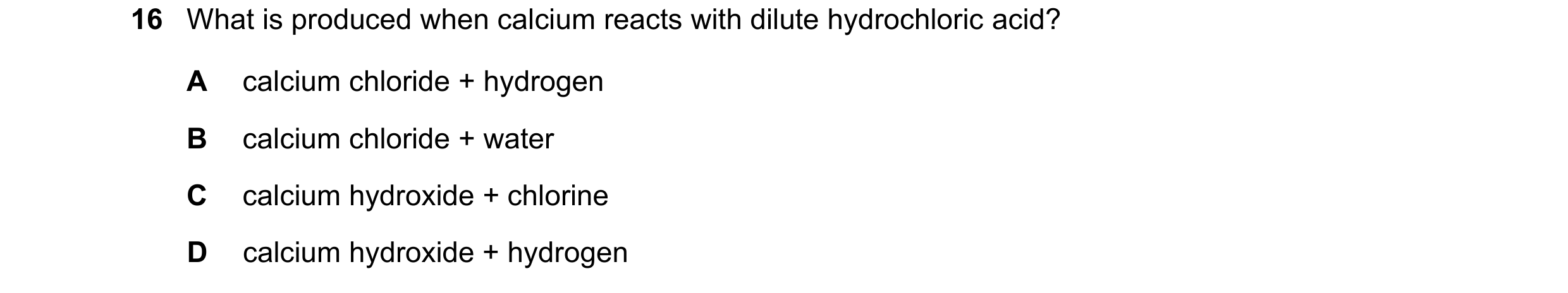 Question 97: What is produced when calcium reacts with dilute hydrochloric acid? A calcium chloride + hydrogen B calcium chloride + water C calcium hydr…