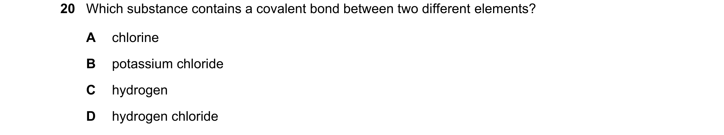 Question 71: Which substance contains a covalent bond between two different elements? A chlorine B potassium chloride C hydrogen D hydrogen chloride