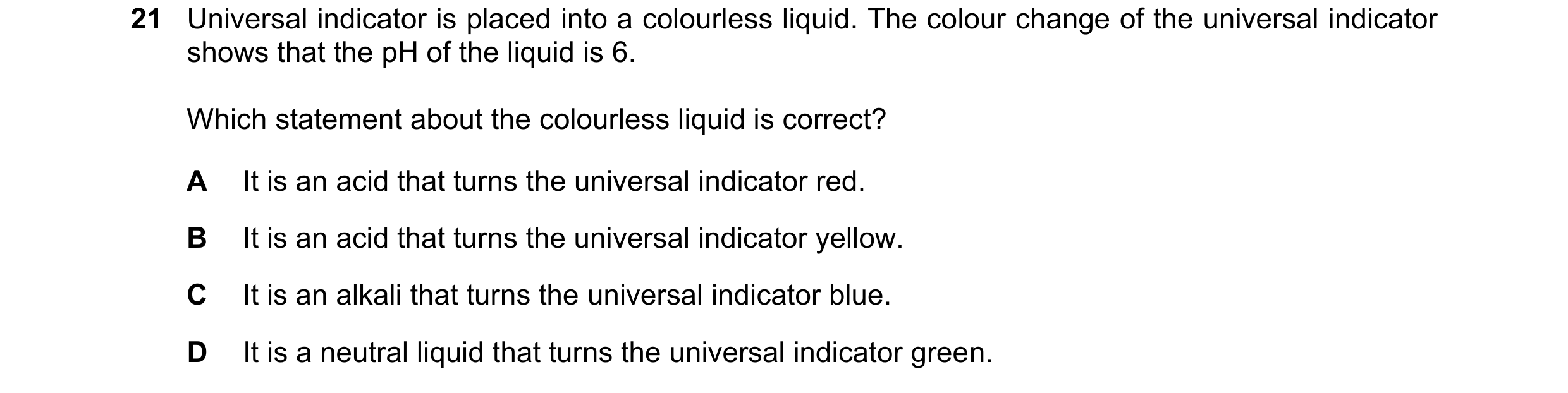 Question 98: Universal indicator is placed into a colourless liquid. The colour change of the universal indicator shows that the pH of the liquid is 6. …