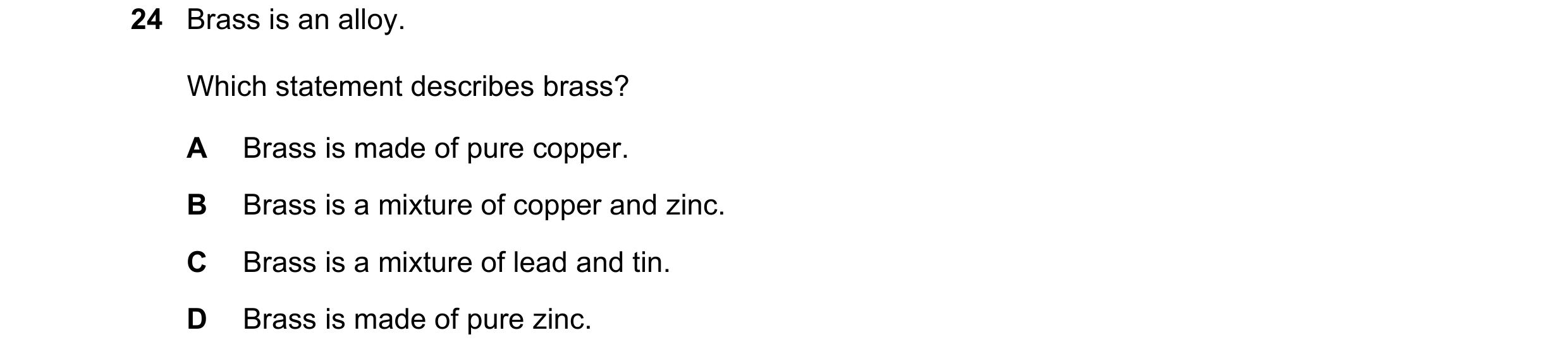 Question 37: Brass is an alloy. Which statement describes brass? A Brass is made of pure copper. B Brass is a mixture of copper and zinc. C Brass is a m…