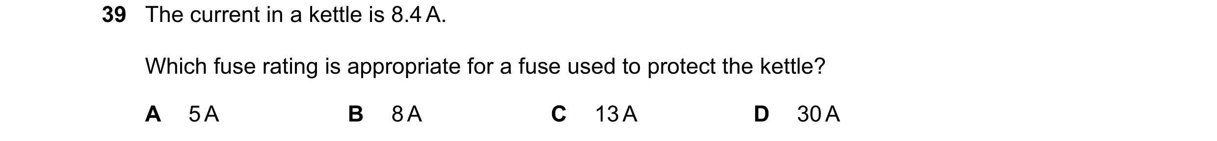 Question 84: The current in a kettle is 8.4 A. Which fuse rating is appropriate for a fuse used to protect the kettle? A 5 A B 8 A C 13 A D 30 A