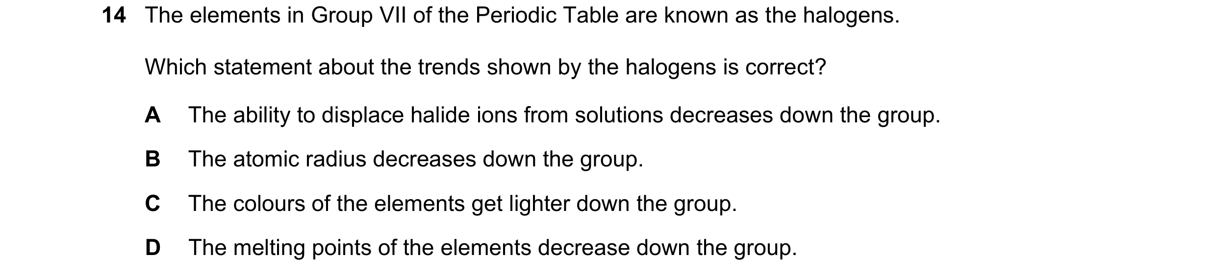 Question 9: The elements in Group VII of the Periodic Table are known as the halogens. Which statement about the trends shown by the halogens is correc…