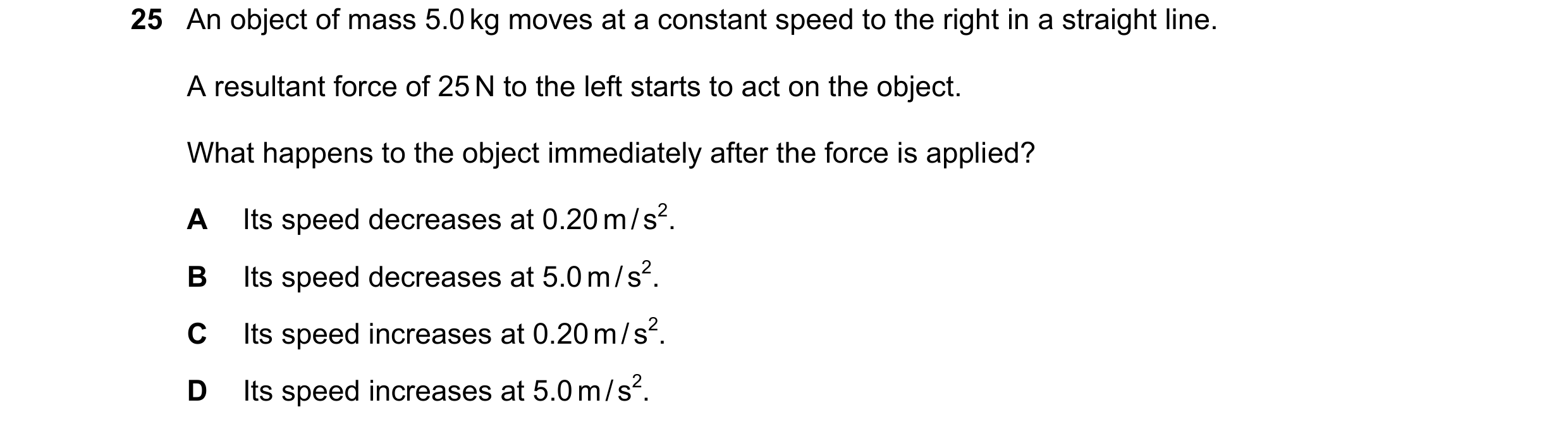 Question 12: An object of mass 5.0 kg moves at a constant speed to the right in a straight line. A resultant force of 25 N to the left starts to act on …
