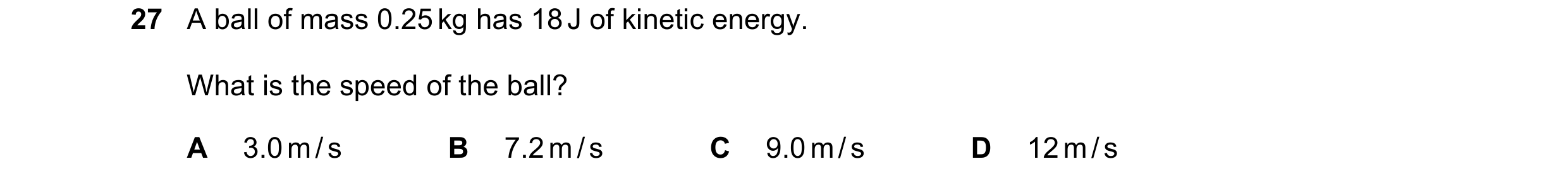 Question 16: A ball of mass 0.25 kg has 18 J of kinetic energy. What is the speed of the ball? A 3.0 m / s B 7.2 m / s C 9.0 m / s D 12 m / s