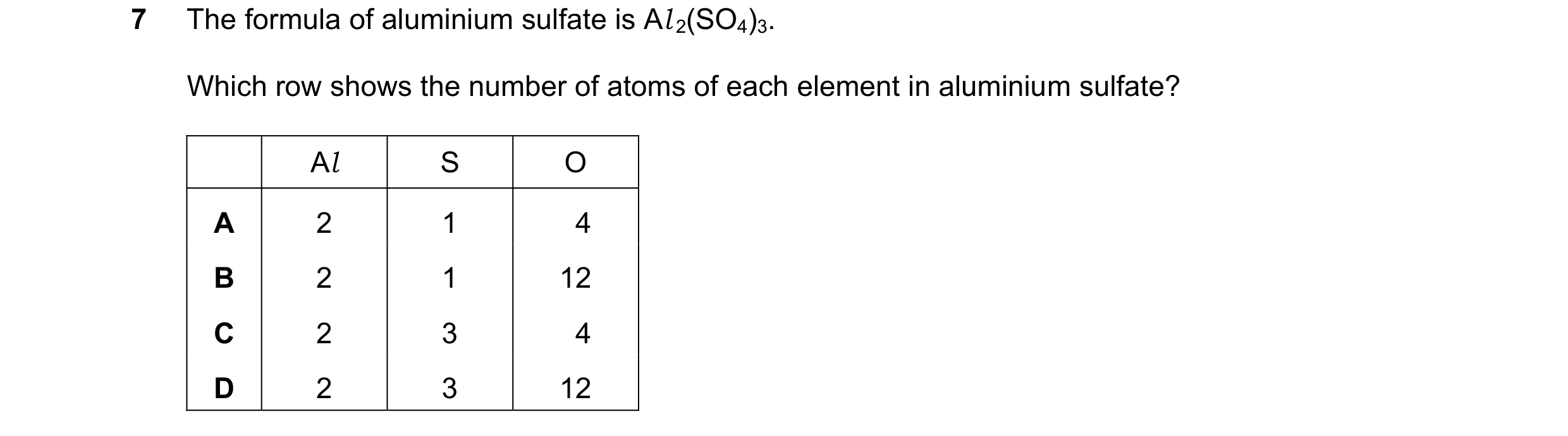 Question 15: The formula of aluminium sulfate is Al 2(SO4)3. Which row shows the number of atoms of each element in aluminium sulfate? Al S O A 2 1 4 B …