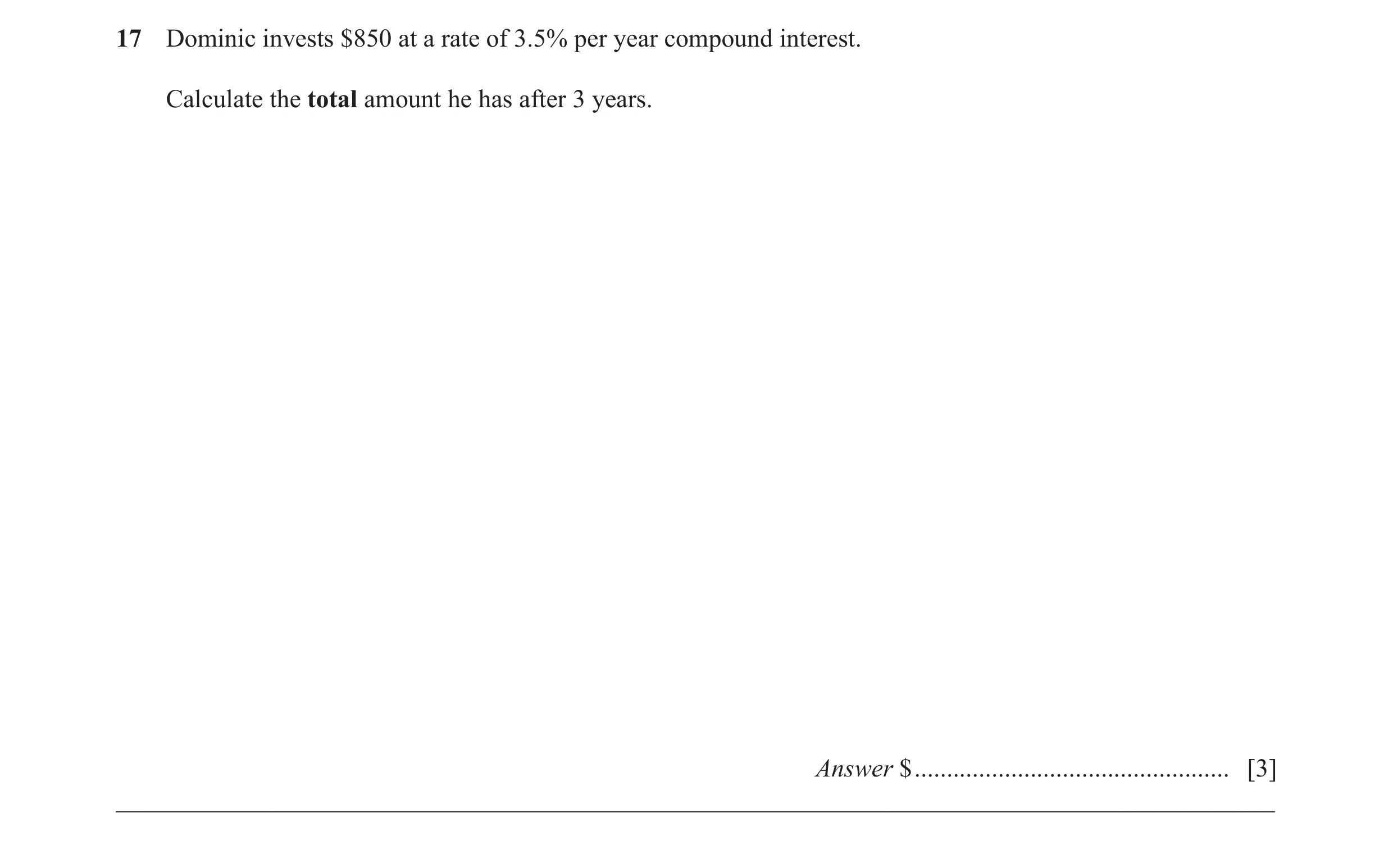 Question 39: Dominic invests $850 at a rate of 3.5% per year compound interest. Calculate the total amount he has after 3 years. Answer $ ..............…
