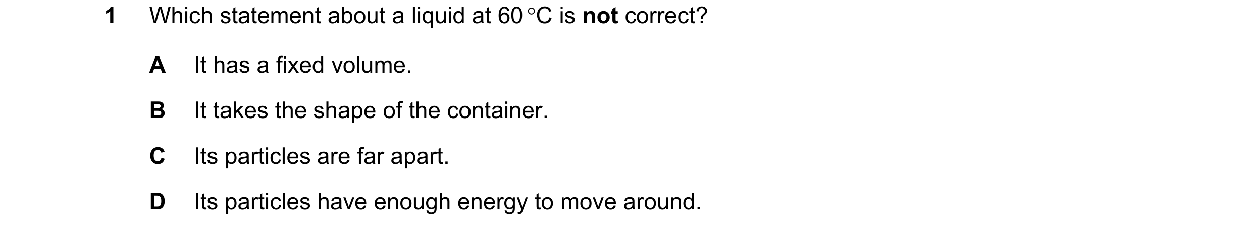 Question 18: Which statement about a liquid at 60 °C is not correct? A It has a fixed volume. B It takes the shape of the container. C Its particles are…