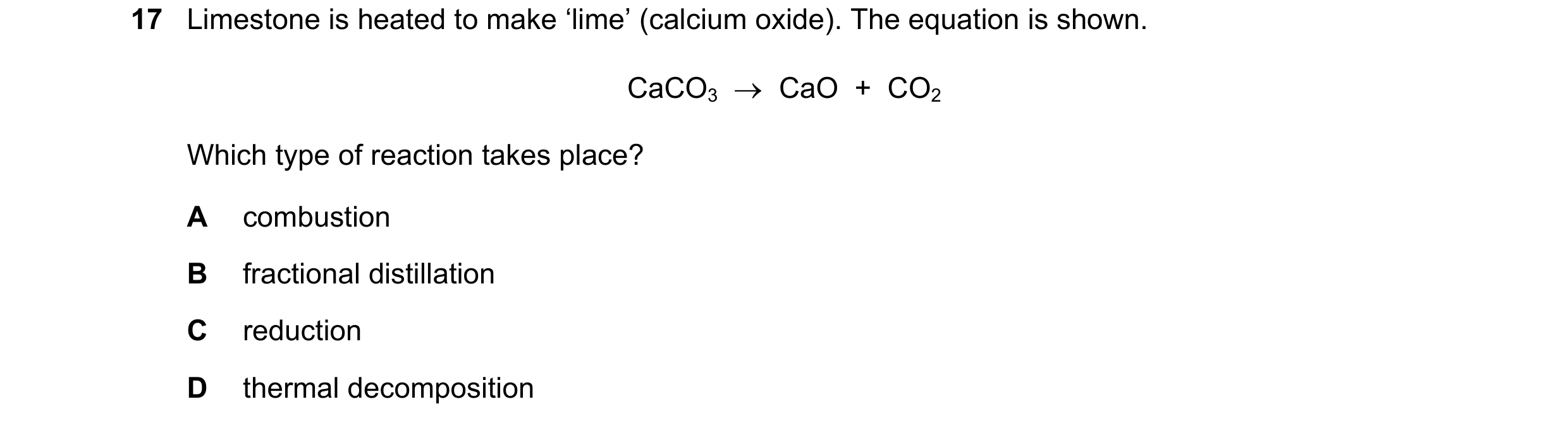 Question 18: Limestone is heated to make ‘lime’ (calcium oxide). The equation is shown. CaCO3  →  CaO  +  CO2 Which type of reaction takes place? A comb…