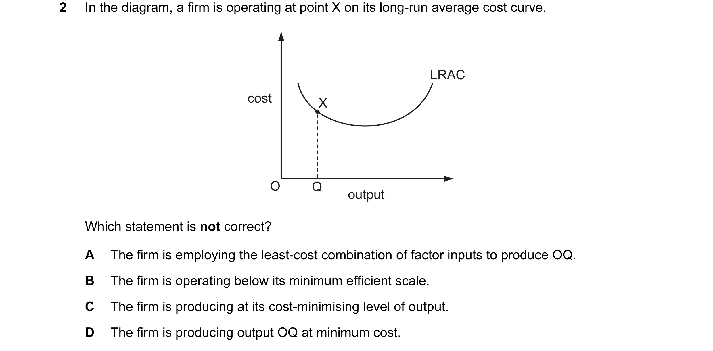 Question 20: In the diagram, a firm is operating at point X on its long-run average cost curve. LRAC cost X O Q output Which statement is not correct? A…