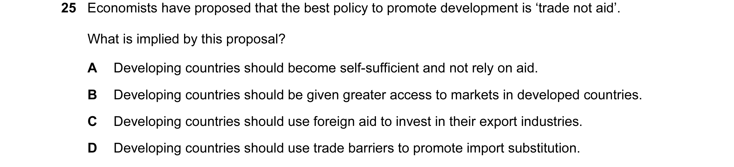 Question 8: Economists have proposed that the best policy to promote development is ‘trade not aid’. What is implied by this proposal? A Developing cou…