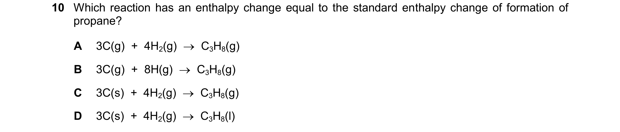 Question 203: Which reaction has an enthalpy change equal to the standard enthalpy change of formation of propane? A 3C(g)  +  4H2(g)    C3H8(g) B 3C(g)…