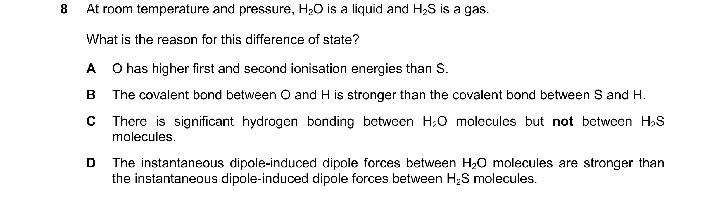 Question 123: At room temperature and pressure, H2O is a liquid and H2S is a gas. What is the reason for this difference of state? A O has higher first a…