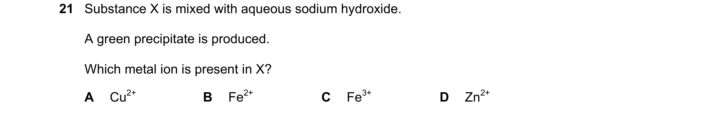Question 19: Substance X is mixed with aqueous sodium hydroxide. A green precipitate is produced. Which metal ion is present in X? A Cu2+ B Fe2+ C Fe3+ …