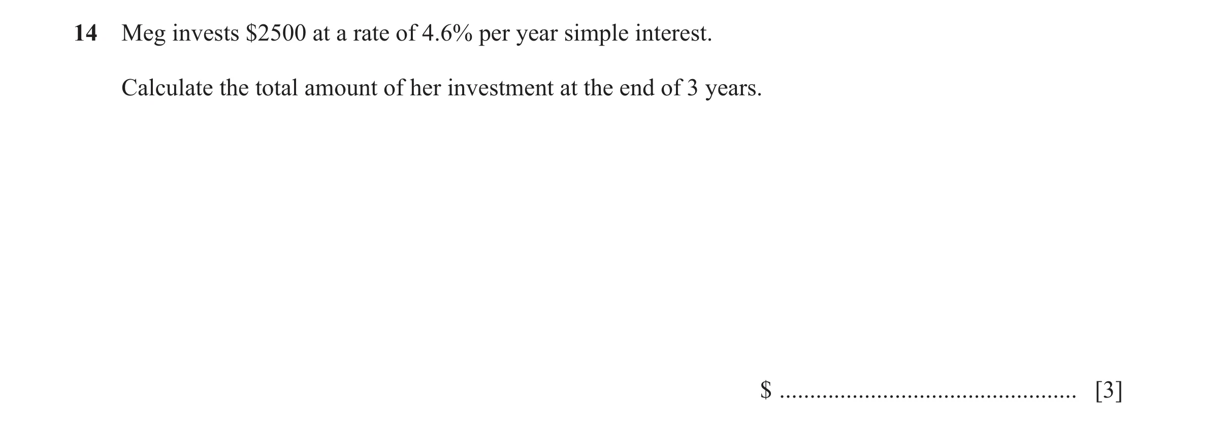 Question 53: Meg invests $2500 at a rate of 4.6% per year simple interest. Calculate the total amount of her investment at the end of 3 years. $ .......…