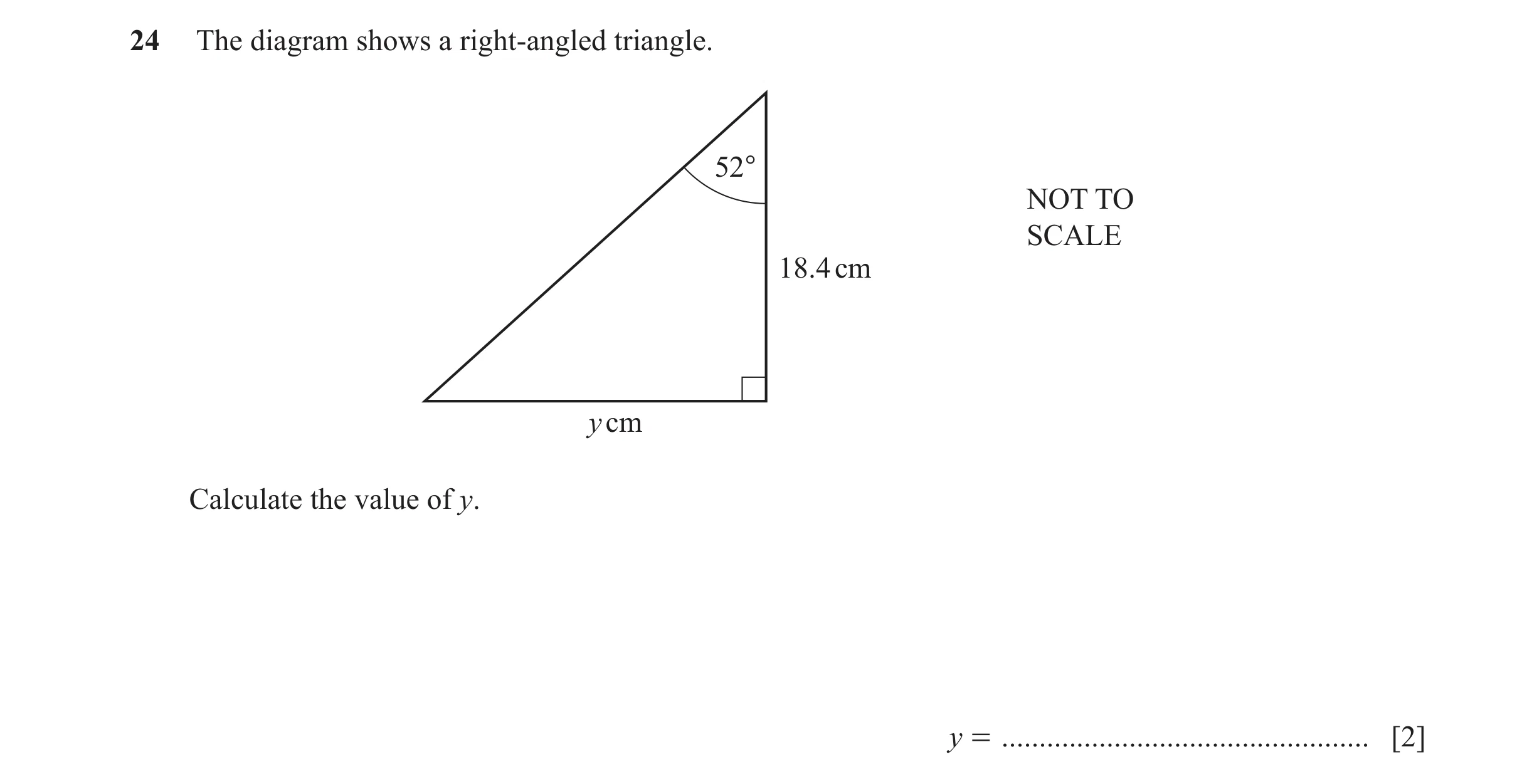 Question 36: The diagram shows a right-angled triangle. 52° NOT TO SCALE 18.4 cm y cm Calculate the value of y. y = ....................................…