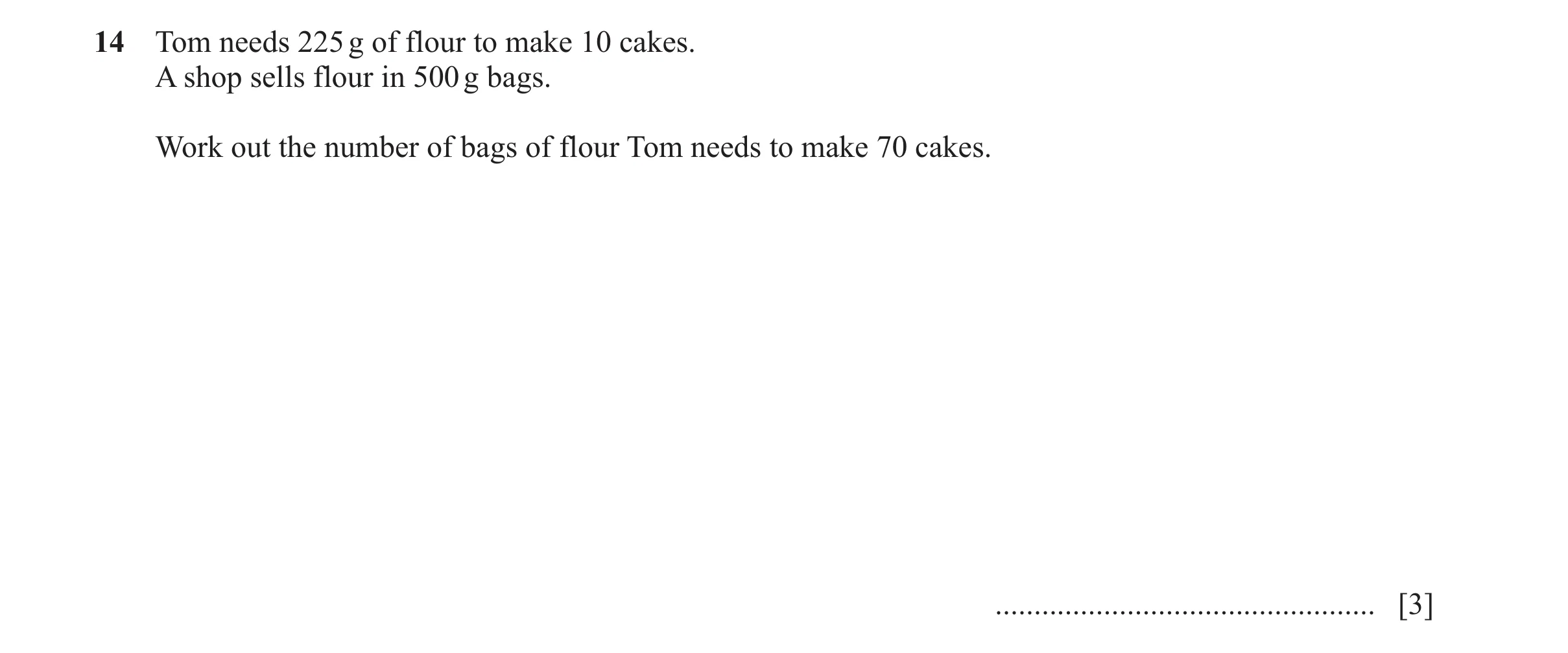 Question 146: Tom needs 225 g of flour to make 10 cakes. A shop sells flour in 500 g bags. Work out the number of bags of flour Tom needs to make 70 cake…