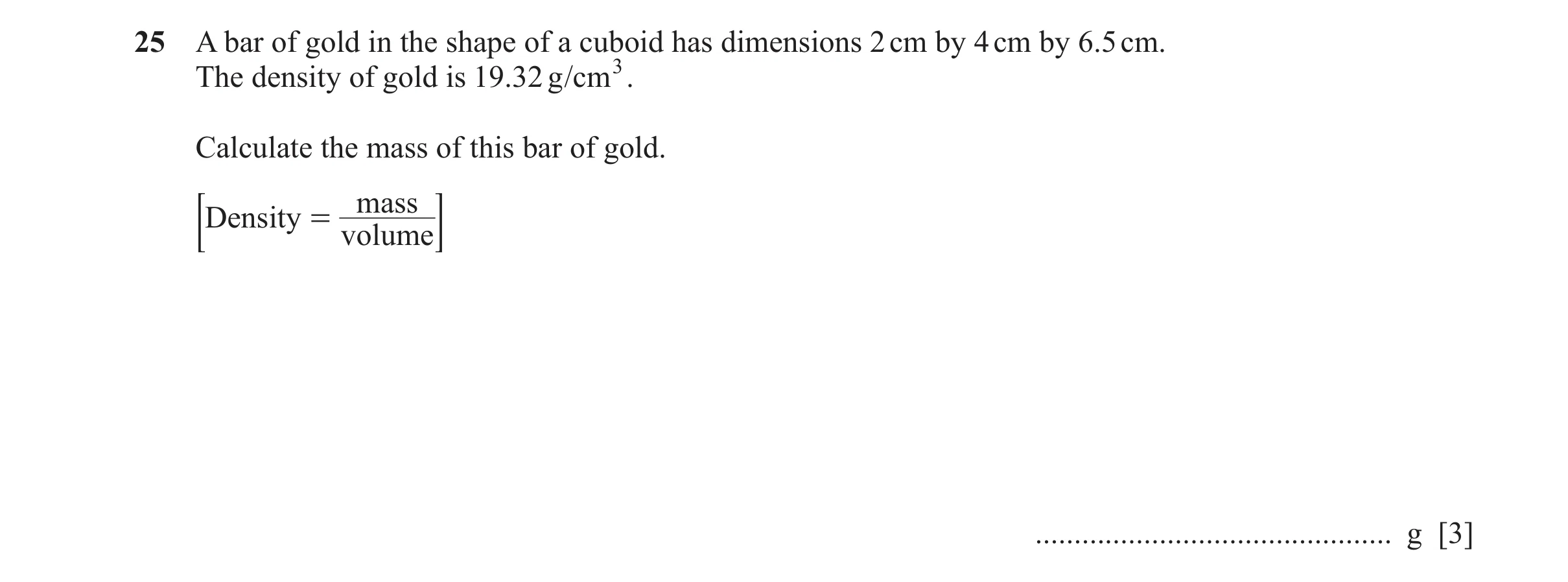 Question 51: A bar of gold in the shape of a cuboid has dimensions 2 cm by 4 cm by 6.5 cm. The density of gold is 19. 32 g/cm 3. Calculate the mass of t…