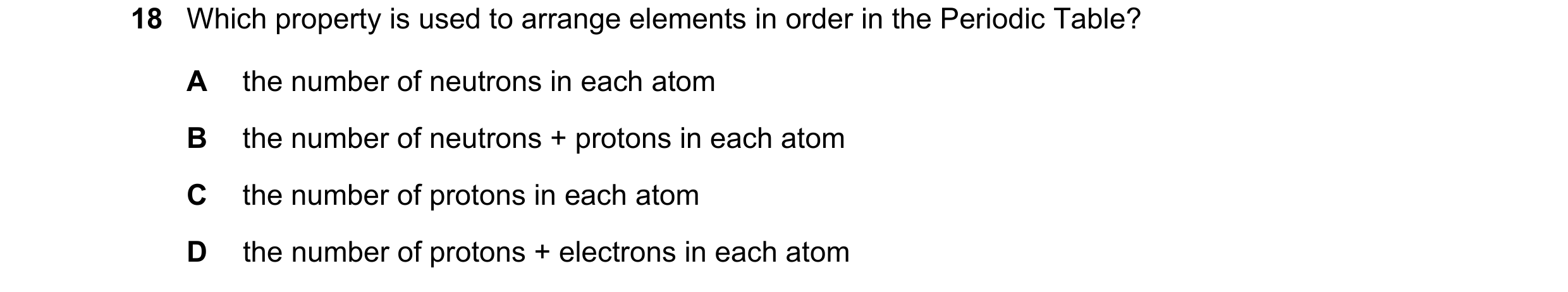 Question 50: Which property is used to arrange elements in order in the Periodic Table? A the number of neutrons in each atom B the number of neutrons +…