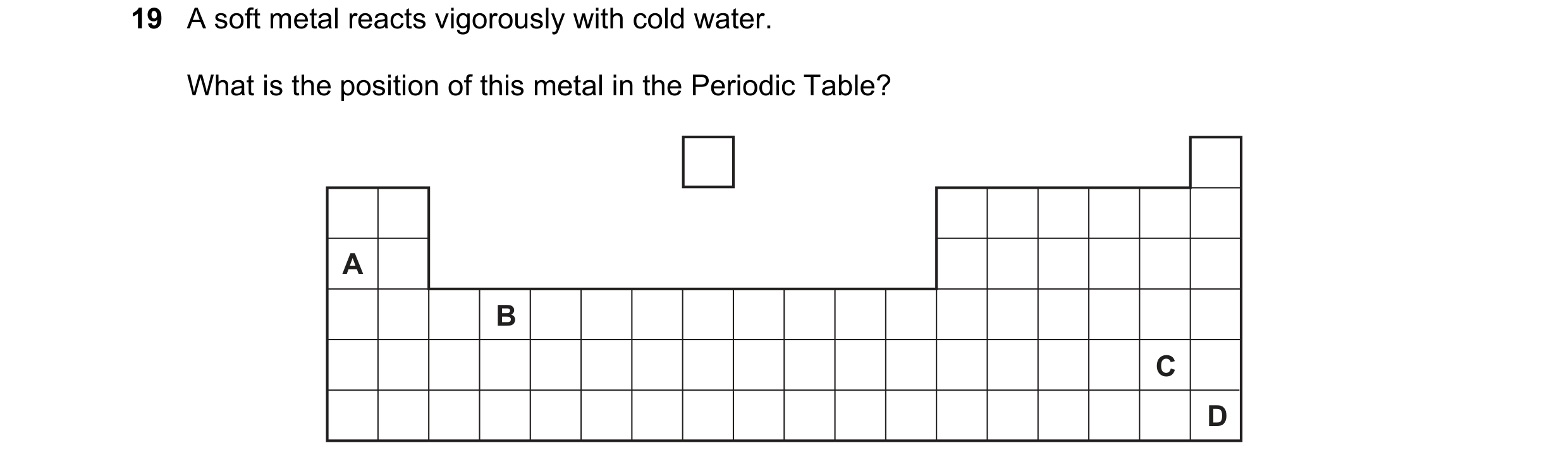 Question 46: A soft metal reacts vigorously with cold water. What is the position of this metal in the Periodic Table? A B C D
