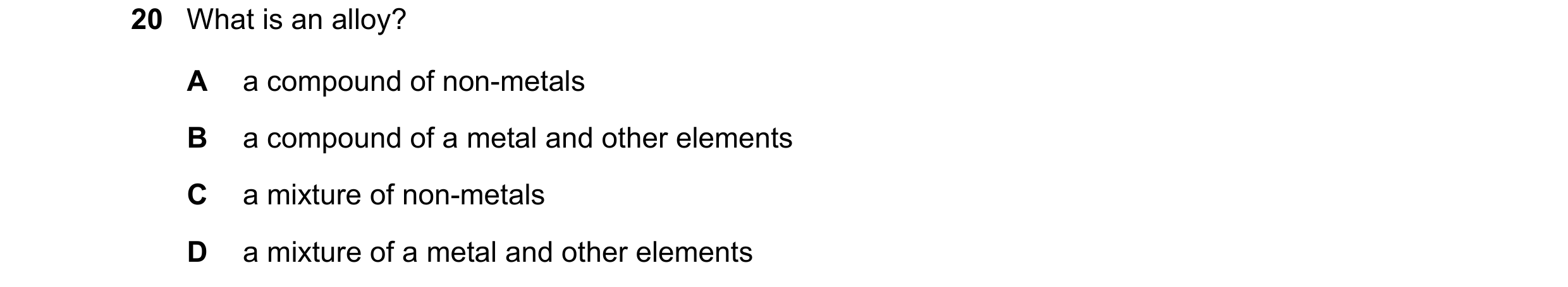 Question 36: What is an alloy? A a compound of non-metals B a compound of a metal and other elements C a mixture of non-metals D a mixture of a metal an…