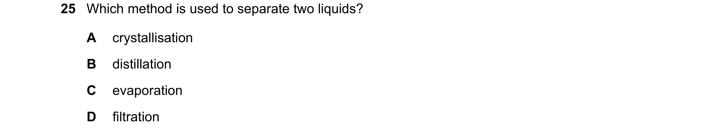 Question 75: Which method is used to separate two liquids? A crystallisation B distillation C evaporation D filtration