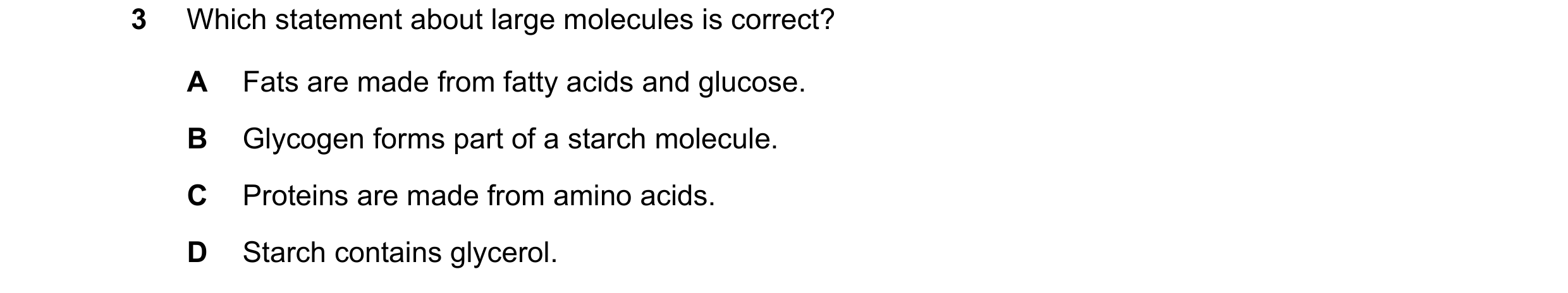 Question 80: Which statement about large molecules is correct? A Fats are made from fatty acids and glucose. B Glycogen forms part of a starch molecule.…