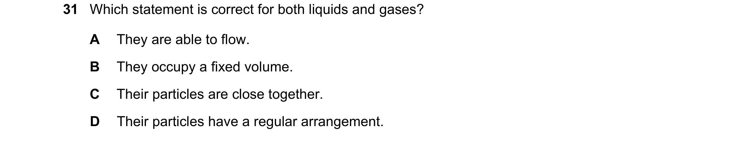 Question 93: Which statement is correct for both liquids and gases? A They are able to flow. B They occupy a fixed volume. C Their particles are close t…