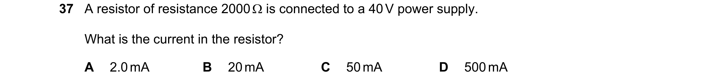 Question 144: A resistor of resistance 2000  is connected to a 40 V power supply. What is the current in the resistor? A 2.0 mA B 20 mA C 50 mA D 500 mA