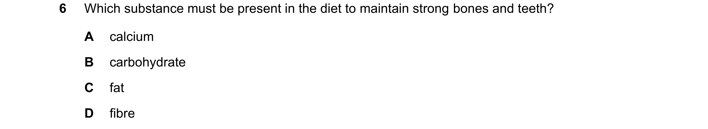 Question 37: Which substance must be present in the diet to maintain strong bones and teeth? A calcium B carbohydrate C fat D fibre
