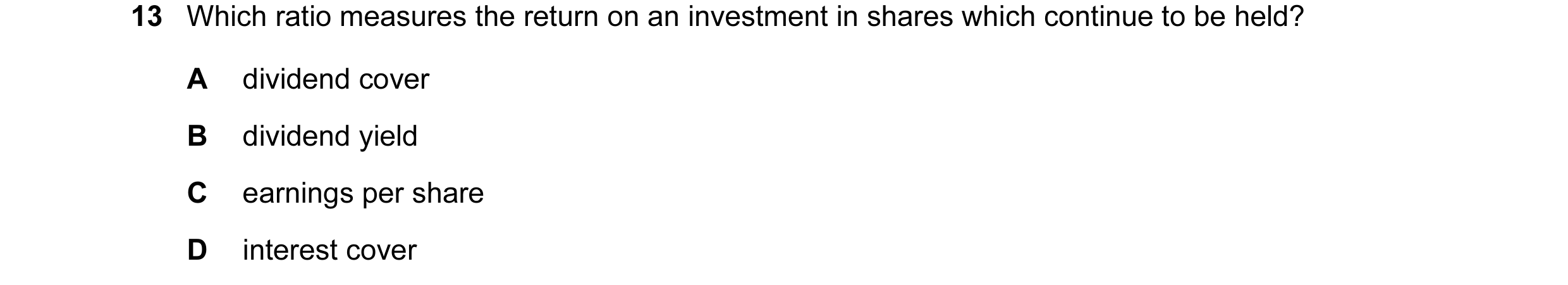 Question 11: Which ratio measures the return on an investment in shares which continue to be held? A dividend cover B dividend yield C earnings per shar…
