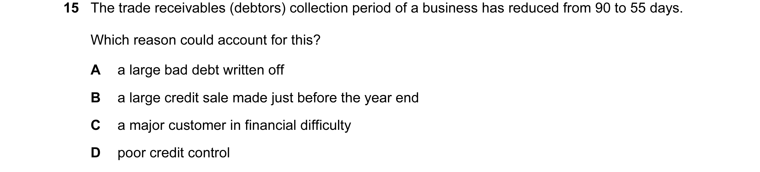Question 13: The trade receivables (debtors) collection period of a business has reduced from 90 to 55 days. Which reason could account for this? A a la…