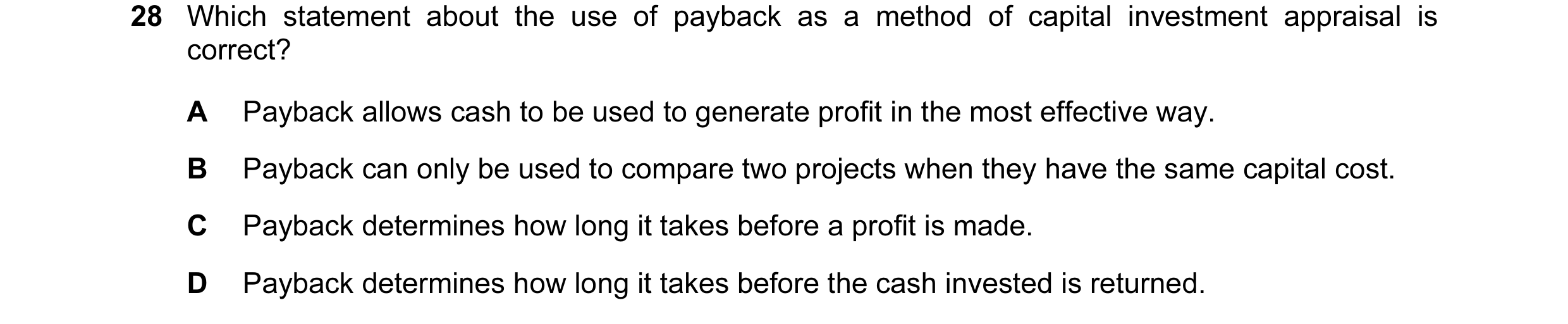 Question 18: Which statement about the use of payback as a method of capital investment appraisal is correct? A Payback allows cash to be used to genera…
