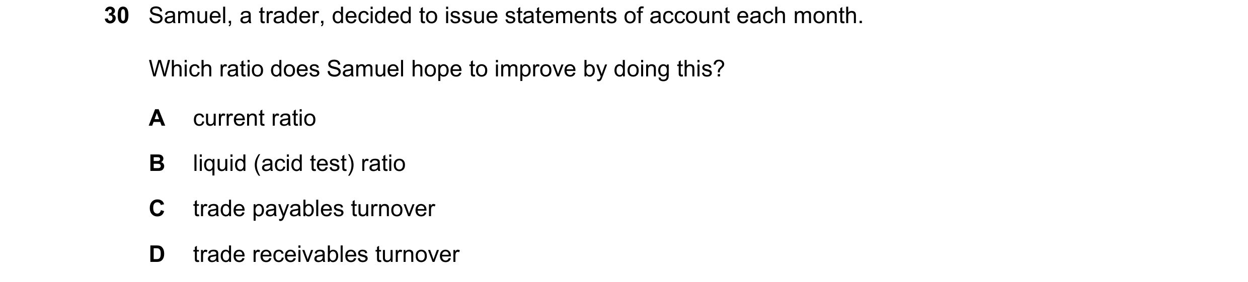 Question 32: Samuel, a trader, decided to issue statements of account each month. Which ratio does Samuel hope to improve by doing this? A current ratio…