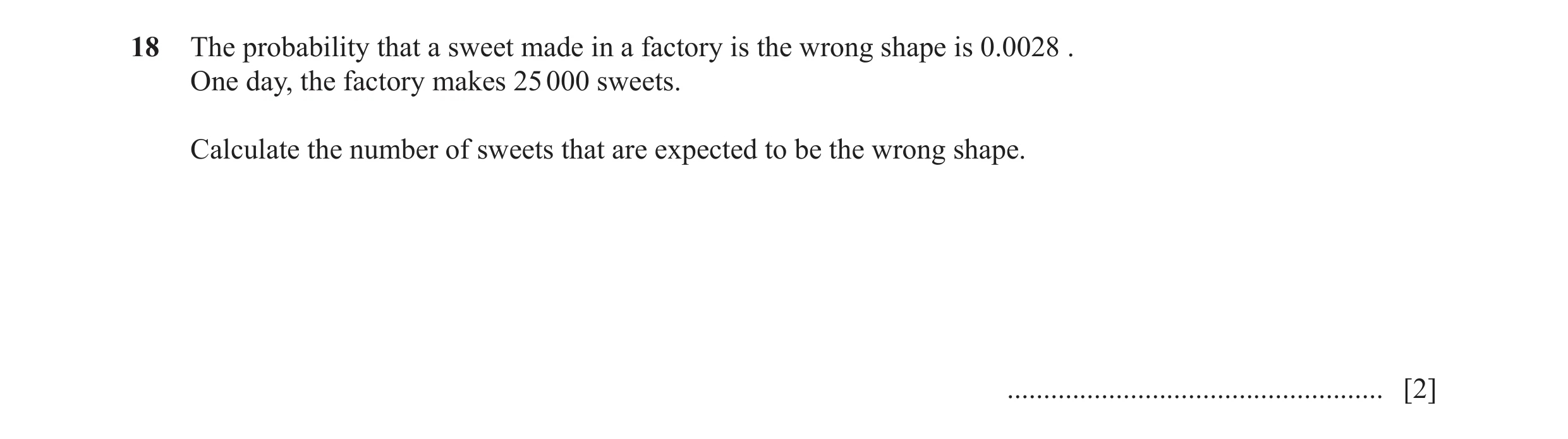 Question 12: The probability that a sweet made in a factory is the wrong shape is 0.0028 . One day, the factory makes 25 000 sweets. Calculate the numbe…