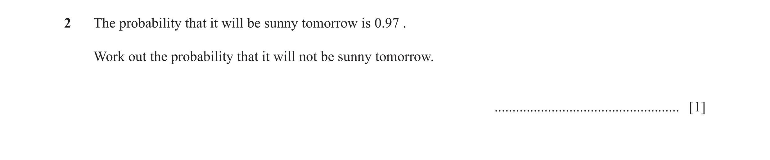 Question 41: The probability that it will be sunny tomorrow is 0.97 . Work out the probability that it will not be sunny tomorrow. .....................…
