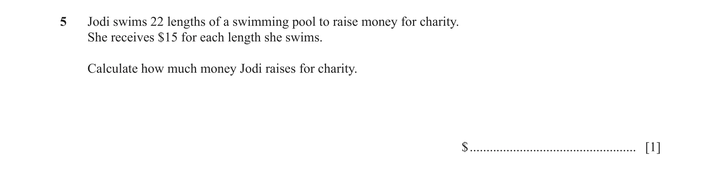 Question 19: Jodi swims 22 lengths of a swimming pool to raise money for charity. She receives $15 for each length she swims. Calculate how much money J…