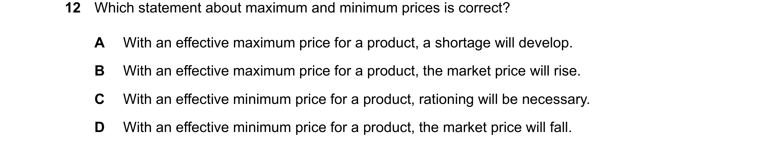 Question 323: Which statement about maximum and minimum prices is correct? A With an effective maximum price for a product, a shortage will develop. B Wi…