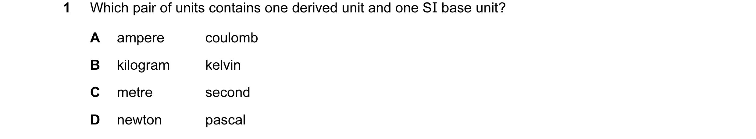 Question 44: Which pair of units contains one derived unit and one SI base unit? A ampere coulomb B kilogram kelvin C metre second D newton pascal