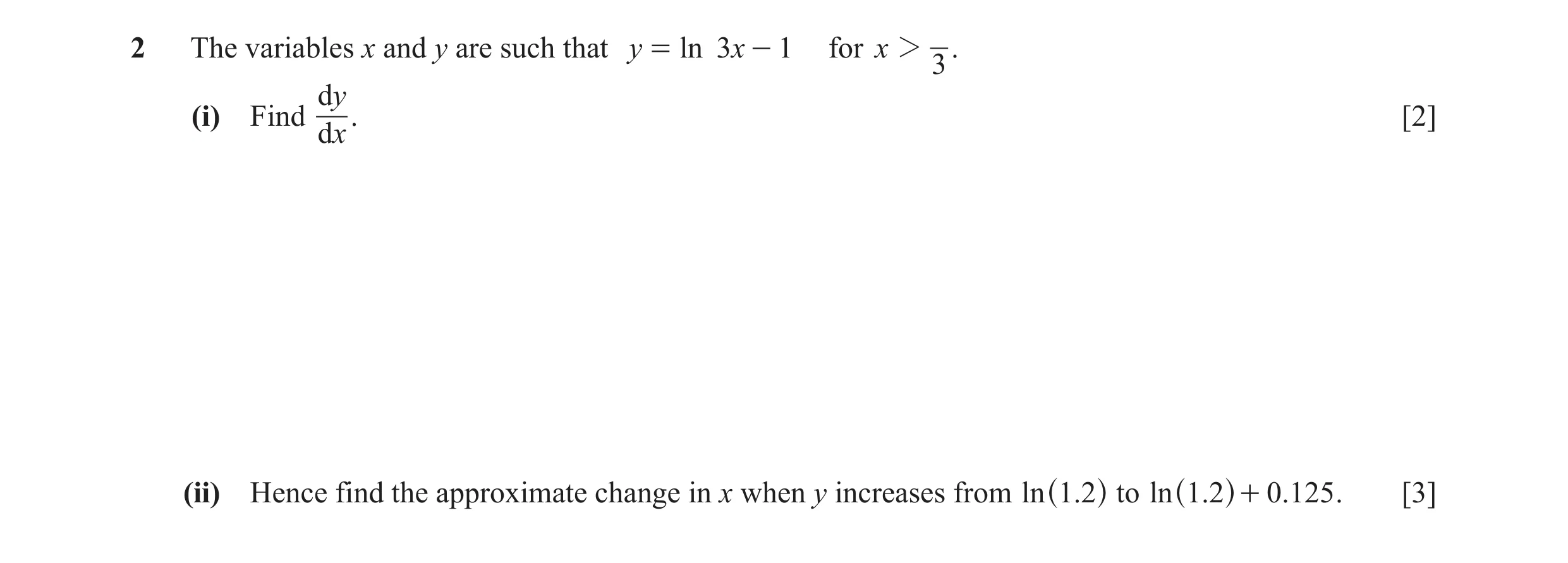 Question 5: The variables x and y are such that y = ln 3x - 1 for x 2 . 3 dy (i) Find . [2] dx (ii) Hence find the approximate change in x when y incre…