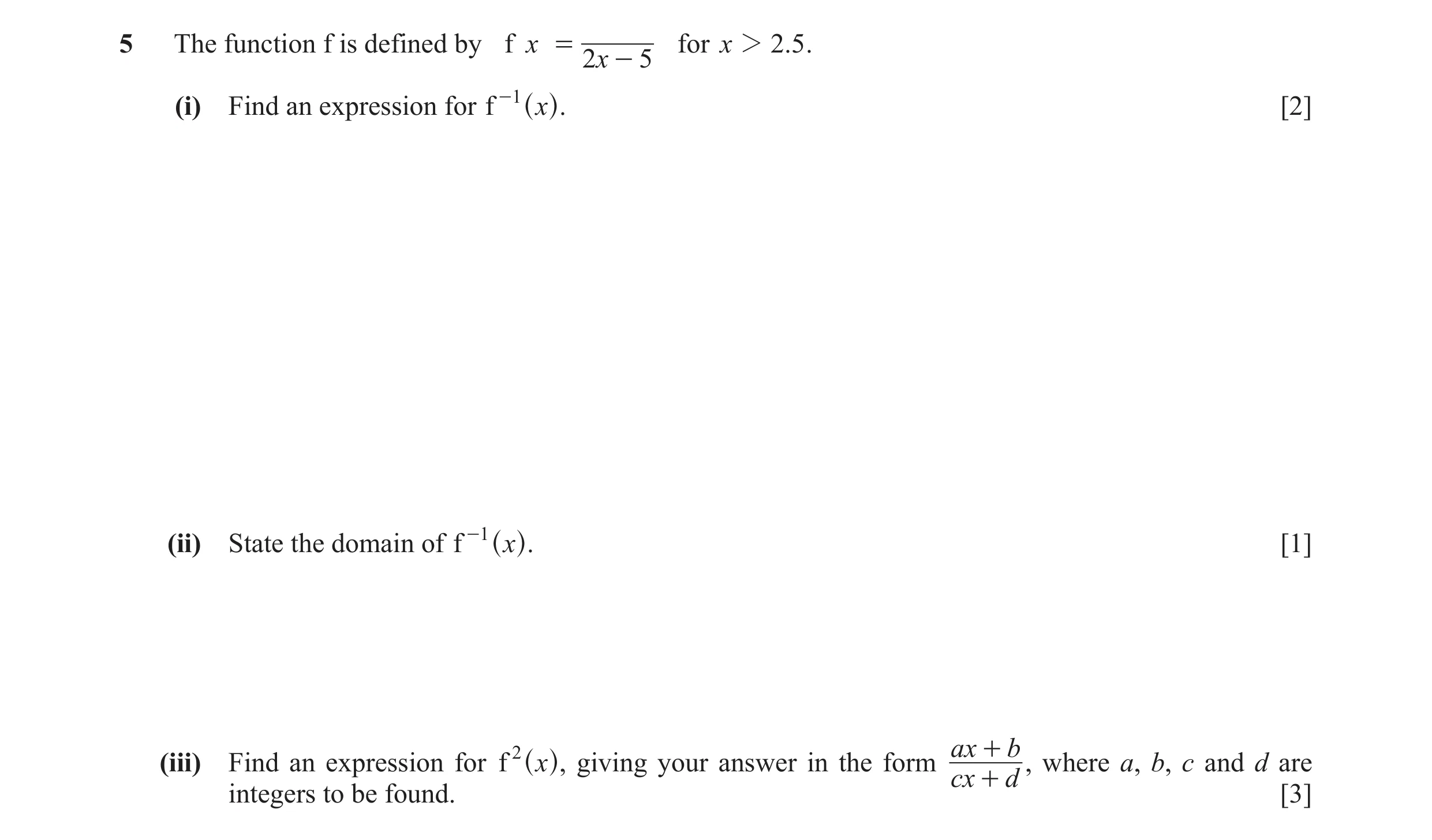 Question 3: The function f is defined by f x = for x 2 2.5 . 2x - 5 (i) Find an expression for f -1 x [2] ^ h. (ii) State the domain of f -1 x [1] ^ h.…