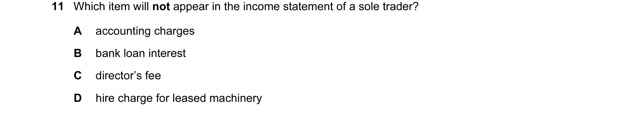 Question 360: Which item will not appear in the income statement of a sole trader? A accounting charges B bank loan interest C director’s fee D hire char…