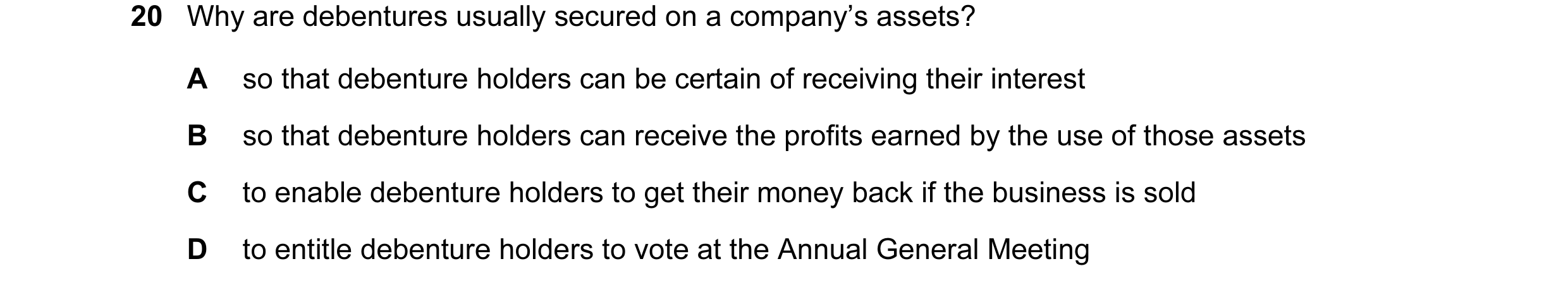 Question 138: Why are debentures usually secured on a company’s assets? A so that debenture holders can be certain of receiving their interest B so that …