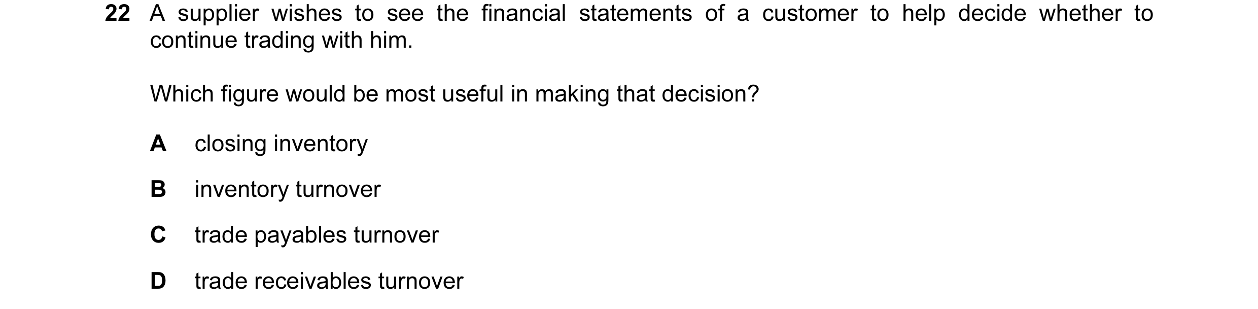 Question 171: A supplier wishes to see the financial statements of a customer to help decide whether to continue trading with him. Which figure would be …