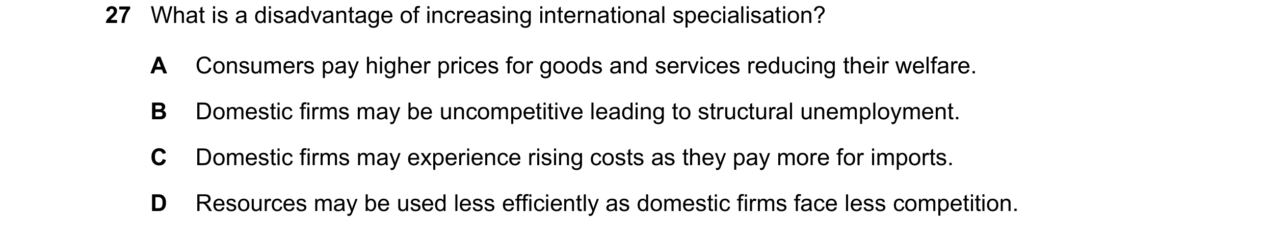 Question 42: What is a disadvantage of increasing international specialisation? A Consumers pay higher prices for goods and services reducing their welf…