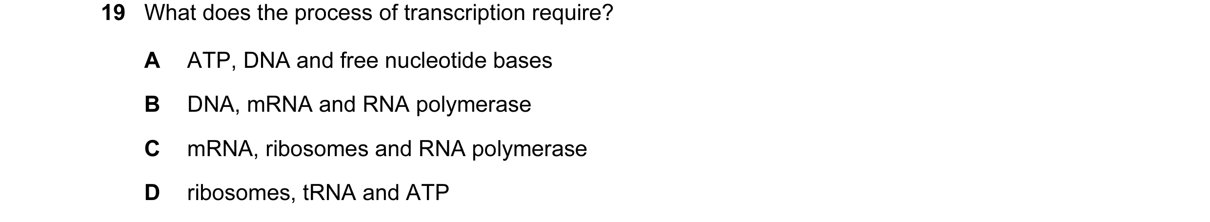 Question 34: What does the process of transcription require? A ATP, DNA and free nucleotide bases B DNA, mRNA and RNA polymerase C mRNA, ribosomes and R…