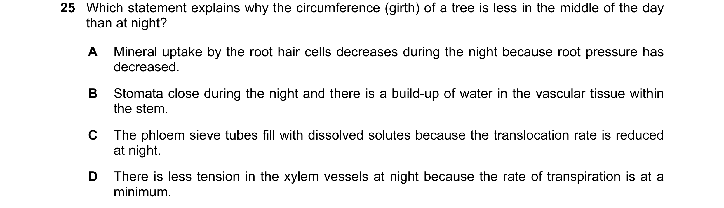 Question 51: Which statement explains why the circumference (girth) of a tree is less in the middle of the day than at night? A Mineral uptake by the ro…