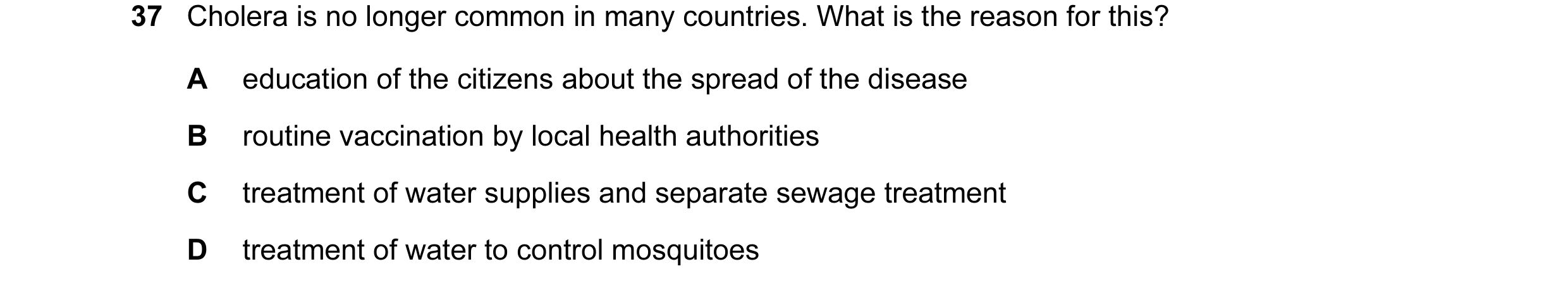 Question 39: Cholera is no longer common in many countries. What is the reason for this? A education of the citizens about the spread of the disease B r…