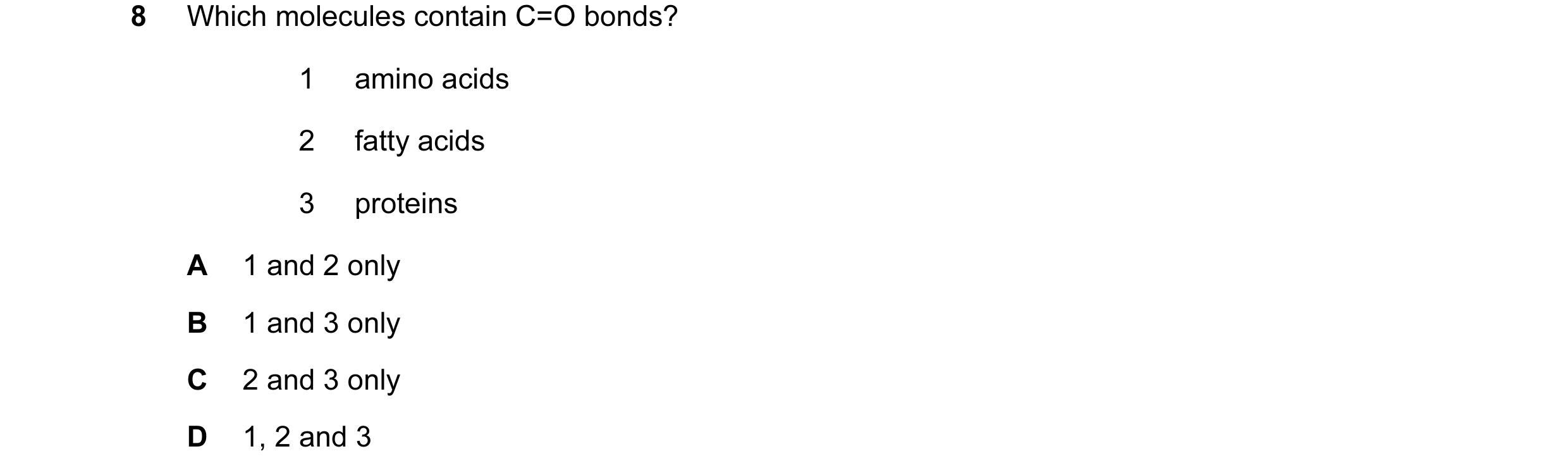 Question 47: Which molecules contain C=O bonds? 1 amino acids 2 fatty acids 3 proteins A 1 and 2 only B 1 and 3 only C 2 and 3 only D 1, 2 and 3